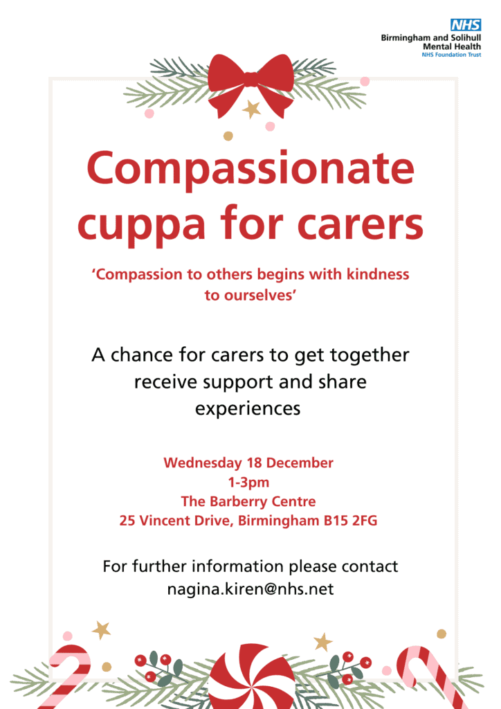 compassion cuppa for carers 

compassion to others begins with kindness to ourselves 

a chance for carers to get together receive support and share experiences 

Wednesday 18 December 1-3pm the barberry centre 25 Vincent drive Birmingham b15 2fg for further information please contact nagina.kiren@nhs.net